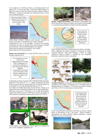 Blgo. JGTS - 1° edición
los 18 grados L.S., TACNA en Perú, y se prolonga hasta los 27
grados L.S., en el norte de Chile. Forma una angosta franja a lo
largo de la costa, de unos 30 a 60 km de ancho, y hasta los 600 a 1
000 msnm. , Limita con el bosque seco ecuatorial al norte, y al este
con la serranía esteparia.
Clima cálido, húmedo, neblinoso (sub tropical). Ausencia de
lluvias torrenciales, se encuentran oasis, lomas y pantanos
Temperatura de 18 a 19 ºC promedio. A pesar de las extremas
condiciones de aridez, el desierto ofrece una interesante variedad
de ecosistemas y una diversidad biológica muy original.
Fauna de pocas especies de mamíferos, aves, reptiles
Flora escasa, sólo en el área cercana a
Bosque Seco Ecuatorial: En el norte del Perú existe un área de
bosques tropicales secos.
Comprende una franja costera de 100 a 150 km de ancho, que llega
desde los 0º 30' hasta los 5º L. S., desde la península de Santa
Elena (Ecuador) hasta la cuenca media del río Chicama (Dpto. de
La Libertad), y en el valle del Marañón hasta los 9º L. S.
En el Dpto. de Tumbes llega hasta el nivel del mar y luego se va
alejando hacia las vertientes occidentales de la cuenca del Pacífico,
hasta poco más de los 1 500 msnm; y en el valle del Marañón,
ocupa el piso inferior hasta los 2 800 msnm. Lluvias veraniegas, su
clima tropical, la temperatura media anual es entre 23°C y 24 °C.
Fauna: ardillas, osos hormigueros, zorros, sajinos y 57 especies de
aves y Flora: manglares, algarrobos, etc.
Bosque Tropical Del Pacífico: Corresponde a una pequeña zona
de la costa del Perú (parte de Tumbes, en el límite con el Ecuador)
y se extiende hasta la América Central (Costa Rica, Panamá).
Clima: tropical y lluvioso. Su relieve presenta colinas y montañas
Flora: vegetación de bosques tropicales y presencia de caucho.
Tenemos higuerón, cedro, palo barrigón y Fauna: de origen
amazónico: monos, roedores y variedad de aves (carpintero
plumirojo, cóndor de la selva), carachama.
Serranía Esteparia: Se encuentra en la Vertiente occidental de la
Cordillera de los Andes, en territorios que se extienden desde el
departamento de La Libertad, a 7º 40' de Lat. Sur, hasta la frontera
con Chile, a 18º L.S. en Perù, hasta el norte de Chile.
Clima: sol permanente, con lluvias torrenciales en verano; a mayor
altura se incrementan el frío y las lluvias. Relieve abrupto y
heterogéneo, con valles estrechos, laderas empinadas y escasas
planicies. Sus ríos son torrentosos.
Se extiende por la costa a
través de los
Departamentos de Tumbes,
Piura, Lambayeque y el
norte de La Libertad y la
parte más baja del valle del
Marañón.
Comunicados a través del
paso de Porculla (2,100
msnm), la depresión más
baja de los Andes en el
Perú.
Única zona de la
costa peruana en
donde se puede
apreciar un
frondoso bosque,
así como fauna
propia de la selva
amazónica
Su altitud promedio
es de 1,000 metros
sobre el nivel del
mar. Equivale a la
Yunga marítima,
Quechua y parte de
la Suni en la tesis de
las ocho regiones
naturales.
Forma una angosta franja a
lo largo de la costa, de unos
30 a 60 km de ancho, y
hasta los 600 a 1 000
msnm.
 