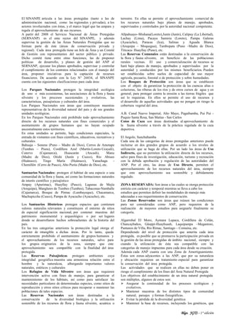 Blgo. JGTS - 1° edición
El SINANPE articula a las áreas protegidas (tanto a las de
administración nacional, como las regionales y privadas), a los
actores involucrados con éstas, y el marco legal que las ampara y
regula el aprovechamiento de sus recursos.
A partir del 2008 el Servicio Nacional de Áreas Protegidas
(SERNANP) es el ente rector del SINANPE, y además
supervisa la gestión de las Áreas Naturales Protegidas que no
forman parte de éste (áreas de conservación privada y
regional). Cada área protegida tiene un Jefe de Área y un Comité
de Gestión con representantes del sector público y privado.
Dicho comité tiene entre otras funciones, las de proponer
políticas de desarrollo, y planes de gestión del ANP al
SERNANP, ejecutar los planes aprobados, supervisar y controlar
el cumplimiento de los contratos relacionados con el manejo del
área, proponer iniciativas para la captación de recursos
financieros. De acuerdo con la Ley N° 26834, el SINANPE
cuenta con las siguientes clasificaciones para cada área:
Los Parques Nacionales protegen la integridad ecológica
de uno o más ecosistemas, las asociaciones de la flora y fauna
silvestre y los procesos sucesionales y evolutivos, las
características, paisajísticas y culturales del área.
Los Parques Nacionales son áreas que constituyen muestras
representativas de la diversidad natural del país y de sus grandes
unidades ecológicas.
En los Parques Nacionales está prohibido todo aprovechamiento
directo de los recursos naturales con fines comerciales y el
asentamiento de grupos humanos que no hayan ocupado
ancestralmente estos territorios.
En estas unidades se permite, bajo condiciones especiales, la
entrada de visitantes con fines científicos, educativos, recreativos y
culturales.
Bahuaja – Sonene (Puno – Madre de Dios), Cerros de Amotape
(Tumbes – Piura), Cordillera Azul (Martín-Loreto-Ucayali),
Cutervo (Cajamarca), Huascarán (Ancash), Manu
(Madre de Dios), Otishi (Junín y Cuzco), Río Abiseo
(Huánuco), Tingo María (Huánuco), Yanachaga -
Chemillén (Cerro de Pasco), Alto Purús (Madre de Dios), etc.
Santuarios Nacionales: protegen el hábitat de una especie o una
comunidad de la flora y fauna, así como las formaciones naturales
de interés científico y paisajístico
Ampay (Apurimac), Huayllay (Pasco), Lagunas de Mejía
(Arequipa), Manglares de Tumbes (Tumbes), Tabaconas-Namballe
(Cajamarca), Bosque de Pómac (Lambayeque), Chacamarca,
Machupicchu (Cusco), Pampa de Ayacucho (Ayacucho), etc.
Los Santuarios Históricos protegen espacios que contienen
valores naturales relevantes y constituyen el entorno de sitios
de especial significación nacional, por contener muestras del
patrimonio monumental y arqueológico o por ser lugares
donde se desarrollaron hechos sobresalientes de la historia del
país.
En las tres categorías anteriores la protección legal otorga el
carácter de intangible a dichas áreas. Por lo tanto, queda
estrictamente prohibido el asentamiento de grupos humanos y
el aprovechamiento de los recursos naturales, salvo para
los grupos originarios de la zona, siempre que este
aprovechamiento sea compatible con la finalidad del área
protegida.
Las Reservas Paisajísticas protegen ambientes cuya
integridad geográfica muestra una armoniosa relación entre el
hombre y la naturaleza, albergando importantes valores
naturales, estéticos y culturales
Los Refugios de Vida Silvestre son áreas que requieren
intervención activa con fines de manejo, para garantizar el
mantenimiento de los hábitats, así como para satisfacer las
necesidades particulares de determinadas especies, como sitios de
reproducción y otros sitios críticos para recuperar o mantener las
poblaciones de tales especies.
Las Reservas Nacionales son áreas destinadas a la
conservación de la diversidad biológica y la utilización
sostenible de los recursos de flora y fauna silvestre, acuática o
terrestre. En ellas se permite el aprovechamiento comercial de
los recursos naturales bajo planes de manejo, aprobados,
supervisados y controlados por la autoridad nacional competente.
Allpahuayo–Mishana(Loreto),Junín (Junín), Calipuy (La Libertad),
Lachay (Lima), Pacaya Samiria (Loreto), Pampa Galeras
(Ayacucho), Paracas (Ica), Salinas y Aguada Blanca
(Arequipa – Moquegua), Tambopata (Puno –Madre de Dios),
Titicaca- Huayllay (Puno), etc.
Las Reservas Comunales están destinadas a la conservación de
la flora y fauna silvestre, en beneficio de las poblaciones
rurales vecinas. El uso y comercialización de recursos se
hará bajo planes de manejo, aprobados y supervisados por la
autoridad y conducidos por los mismos beneficiarios. Pueden
ser establecidas sobre suelos de capacidad de uso mayor
agrícola, pecuario, forestal o de protección y sobre humedades.
Los Bosques de Protección son áreas que se establecen
con el objeto de garantizar la protección de las cuencas altas o
colectoras, las riberas de los ríos y de otros cursos de agua y en
general, para proteger contra la erosión a las tierras frágiles que
así lo requieran. En ellos se permite el uso de recursos y
el desarrollo de aquellas actividades que no pongan en riesgo la
cobertura vegetal del área.
A.B. Canal Nuevo Imperial, Alto Mayo, Pagaibamba, Pui Pui -
Puquio Santa Rosa, San Matías - San Carlos
Cotos de Caza son áreas destinadas al aprovechamiento de
la fauna silvestre a través de la práctica regulada de la caza
deportiva.
El Angolo, Sunchubamba
Cada una de las categorías de áreas protegidas anteriores puede
incluirse en dos grandes grupos de acuerdo a los niveles de
utilización que se haga de ellas. Por un lado las áreas de Uso
Indirecto, que no permiten la utilización directa de los recursos,
salvo para fines de investigación, educación, turismo y recreación
con la debida aprobación y regulación de las autoridades del
ANP. Por el otro, las áreas de Uso Directo, permiten el
aprovechamiento de los recursos naturales del área, siempre
que este aprovechamiento sea sostenible y debidamente
regulado.
ZONA RESERVADA: Son áreas a las cuales se otorga protección
estricta con carácter y temporal mientras se lleva a cabo los
estudios que permiten definir las modalidades de manejo más
adecuadas a sus requerimientos de conservación.
Las Zonas Reservadas son áreas que reúnen las condiciones
para ser consideradas como ANP, pero requieren de la
realización de mayores estudios para asignarle finalmente su
categoría.
Algarrobal El Moro, Aymara Lupaca, Cordillera de Colán,
Chancaybaños, Güeppí-Huayhuash, Laquipampa –Megantoni,
Pantanos de Villa, Río Rímac, Santiago – Comaina, etc.
Dependiendo del nivel de protección que amerita cada área
protegida, es posible que se promueva la participación privada en
la gestión de las áreas protegidas de ámbito nacional, siempre y
cuando la utilización de ésta sea compatible con las
categorías de manejo impuestas para cada área desde su creación.
Además cada ANP cuanta con una Zona de Amortiguamiento.
Éstas son zonas adyacentes a las ANP, que por su naturaleza
y ubicación requieren un tratamiento especial para garantizar
la conservación del área protegida.
Las actividades que se realicen en ellas no deben poner en
riesgo el cumplimiento de los fines del Área Natural Protegida
Los objetivos del establecimiento de un área natural protegida
son múltiples, algunos de estos son:
 Asegurar la continuidad de los procesos ecológicos y
evolutivos.
 Mantener muestras de los distintos tipos de comunidad
natural, paisajes y formas fisiográficas.
 Evitar la pérdida de la diversidad genética
 Mantener la base de recursos, incluyendo los genéticos, que
 