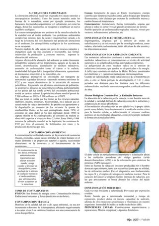 Blgo. JGTS - 1° edición
ALTERACIONES AMBIENTALES
La alteración ambiental puede ser originada por causas naturales y
antropogénicas (sociales). Entre las causas naturales están las
fuerzas de la naturaleza, como por ejemplo terremotos, los
huracanes, los incendios espontáneos y el vulcanismo, así como las
plagas, donde los ecosistemas se recuperan o establecen un nuevo
equilibrio ecológico.
Las causas antropogénicas son producto de la estrecha relación de
la sociedad con el medio ambiente. Los problemas ambientales
siempre han existido, pero la escala y magnitud han variado, a lo
largo de la historia, los seres humanos han producido alteraciones
en el ambiente, los desequilibrios ecológicos de los ecosistemas,
no se recuperan.
Nuestro modelo de vida supone un gasto de recursos naturales y
energéticos cada vez más creciente e insostenible. Las formas
industriales de producción y consumo masivos, suponen la
alteración del ambiente.
Algunos efectos de la alteración del ambiente ya están claramente
perceptibles: aumento de las temperaturas, agujero en la capa de
ozono, desertificación, acumulación de residuos radiactivos,
extensión de enfermedades como el cáncer o la malaria,
insalubridad del agua dulce, inseguridad alimentaria, agotamiento
de los recursos renovables y no renovables, etc.
Las empresas promueven un crecimiento del transporte de
mercancías a grandes distancias -causando enormes emisiones de
CO2, y una mayor dependencia de la extracción de recursos
petrolíferos. En paralelo con el intenso crecimiento de población,
se aceleran los procesos de concentración urbana, particularmente
en los países del Sur donde el 90% del crecimiento poblacional
tendrá un carácter urbano. La población urbana mundial pasará de
2.000 millones en 1985 a 5 100 millones en el 2025
Hay que tener en cuenta que los límites de los recursos naturales
(petróleo, madera, minerales, biodiversidad, etc.) indican que el
actual modo de vida es insostenible. Se produce un agotamiento y
la degradación en aumento de los recursos: la quema de
combustibles fósiles se ha casi quintuplicado desde 1950; el
consumo de agua dulce se ha casi duplicado desde 1960; la
captura marina se ha cuadruplicado; el consumo de madera es
ahora 40% superior a lo que era hace 25 años. Entre 1960 y 1998
mientras la población mundial se ha duplicado, las emisiones de
CO2 por tres, el consumo de fertilizantes por cinco y la
producción de energía por seis.
CONTAMINACIÓN AMBIENTAL
La contaminación ambiental consiste en la presencia de sustancias
(basura, pesticidas, aguas sucias) extrañas de origen humano en el
medio ambiente o en proporción superior a aquella, ocasionando
alteraciones en la estructura y el funcionamiento de los
ecosistemas.
TIPOS DE CONTAMINANTES
FÍSICOS: Son formas de energía como: Contaminación térmica;
Radiaciones ionizantes y Ruido (medición en decibeles).
CONTAMINACIÓN TÉRMICA
Deterioro de la calidad del aire o del agua ambiental, ya sea por
incremento o descenso de la temperatura, afectando negativamente
a los seres vivos. Los cambios climáticos son una consecuencia de
estos desequilibrios.
Causas: Generación de gases de Efecto Invernadero; energía
calorífica por lámparas incandescentes, calor disipada por lámparas
fluorescentes, calor disipado por motores de combustión interna y
cambio brusco de temperatura.
Consecuencias: Inundaciones, lluvias torrenciales, sequías que
afectan a todos los seres vivos de grandes extensiones de terreno.
Posible aparición de enfermedades tropicales: micosis, virosis por
vectores, sofocamientos, pulmonías, etc
CONTAMINACIÓN ELECTROMAGNÉTICA:
Ergomagnética, originada por la emisión de ondas de
radiofrecuencia y de microondas por la tecnología moderna, como
radares, televisión, radioemisoras, redes eléctricas de alta tensión y
las telecomunicaciones.
CONTAMINACION CON RADIACION IONIZANTE:
Las sustancias radioactivas contienen o están contaminando, con
nucléolos radioactivos en concentraciones o niveles de actividad
superiores a los establecidos por las autoridades competentes.
La peligrosidad de estos residuos radica en la emisión de
radiaciones ionizantes, que pueden ser de partículas o de energía:
Α (alfa) que consisten en núcleos de Helio; Β (beta) constituidos
por electrones y γ (gama) son radiaciones electromagnéticas
Cuando un radionucleido emite radiaciones α o β, se transforma en
otro, a esto se llama periodo de desintegración (t 1/2) y estos
periodos son distintos para los distintos para los diferentes
radionucleidos, oscilando entre microsegundos y miles de millones
de años.
Efectos Biológicos Causados Por La Radiación Ionizante
La absorción de la radiación por la materia viva es función tanto de
la calidad y cantidad del haz de radiación como de la estructura y
composición del tejido absorbente.
Si las moléculas afectadas están en una célula viva, la propia célula
puede verse dañada, bien directamente si la molécula resulta crítica
para la función celular, o indirectamente al provocar cambios
químicos en las moléculas adyacentes, como por ejemplo mediante
la formación de radicales libres.
El daño celular es particularmente importante si la radiación afecta
a las moléculas portadoras del código genético (ácido
desoxirribonucleico, ADN) o de la información para sintetizar las
proteínas (ARN mensajero).
Entre las fuentes de radiación ionizante producidas por el hombre
destacan especialmente, tanto por su cantidad como por su utilidad,
las de utilización médica: Para el diagnóstico son fundamentales
los rayos X y el empleo de isótopos en medicina nuclear. Para la
curación del cáncer se emplean fuentes intensas de radiación, con
las que precisamente se busca destruir las células del tejido
enfermo
CONTAMINACIÓN POR RUIDO
Cada vez más frecuente y subestimada. Provocada por exposición
a ruidos.
Ruido: Sonido que a determinada intensidad y tiempo de
exposición, produce daños en nuestra capacidad de audición,
además de otras reacciones psicológicas y fisiológicas en nuestro
organismo. Intensidad del ruido: se mide en decibeles (dB).
PRINCIPALES CAUSAS: Construcciones arquitectónicas y
reparaciones, Música estrepitosa y Aparatos domésticos.
La contaminación es
uno de los problemas
ambientales más
importantes que
afectan a nuestro
mundo y surge
cuando se produce un
desequilibrio, como
resultado de la adición
de cualquier sustancia
al medio ambiente,
que sobrepasen los
niveles aceptables en
la naturaleza
 
