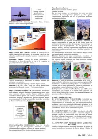 Blgo. JGTS - 1° edición
CONSECUENCIAS: Irritación, Cansancio físico, Cefaleas,
Mareos, Sordera temporal o permanente.
CONTAMINACIÓN VISUAL: Perturba la visualización del
paisaje. Desequilibrio del paisaje, ya sea natural o artificial, que
afecta las condiciones de vida y las funciones vitales de los seres
vivientes.
Principales Causas: Excesos de avisos publicitarios e
informativos en forma de carteles en vías o de programas en
general por televisión. Cableados, antenas.
Nuevas edificaciones o distorsiones en paisajes naturales que
ahuyentan a los animales.
Basurales que malogran el paisaje y pueden alejar el turismo.
CONSECUENCIAS: Estrés, Dolor de cabeza, Distracciones
peligrosas, Accidentes de tránsito y Problemas ecológicos.
CONTAMINANTES QUÍMICOS: Son compuestos provenientes
de la industria química. Minerales: Compuestos de fierro, cobre,
zinc, mercurio, plomo, cadmio; Ácidos: sulfúrico, nítrico,
clorhídrico); Álcalis (potasa, soda cáustica); Disolventes orgánicos,
detergentes, plásticos; Derivados del petróleo (gasolina, aceites,
colorantes, diesel); Pesticidas (insecticidas, fungicidas, herbicidas)
y abonos sintéticos (nitratos, fosfatos).
CONTAMINANTES BIOLÓGICOS: Son los desechos
orgánicos que al descomponerse fermentan y causan
contaminación (excrementos, desechos de fábricas, desagües).
Bacterias patógenas (fiebre tifoidea, cólera, disentería, etc).
Virus: Hepatitis infecciosa.
Protozoarios: disentería amebiana, giardia.
Gusanos parásitos.
En las áreas urbanas, los vertimientos sin tratar, con altos
contenidos de microorganismos patógenos y otros agentes
contaminantes, representan uno de los principales problemas
sanitarios y ecológicos.
La contaminación por agentes microbiológicos, dependerá de
manera independiente de cada una de las fuentes como los
vertimientos de aguas servidas, descargas por escorrentía que se
realizan en época de precipitación, etc., que generan un alto
impacto, debido a que estos contaminantes representan un riesgo
para las actividades recreativas, la pesca y la calidad paisajística de
un ecosistema
Los diferentes tipos de bacterias, virus, protozoos, hongos y otros
sus mecanismos de transmisión pueden ser:
Directos: Ingestión de agua contaminada, procedente de
abastecimientos de grandes poblaciones o de pozos contaminados.
Por contacto cutáneo o mucoso (con fines recreativos, contacto
ocupacional o incluso terapéutico)
Indirecto: A través de alimentos contaminados por el riego de
aguas residuales. Así mismo, los moluscos acumulan gran cantidad
de polivirus y pueden ser ingeridos y afectar a los seres humanos.
Algunos insectos que se reproducen en el agua son transmisores de
enfermedades como el paludismo o la fiebre amarilla
La Organización Mundial de la Salud estima que el 24% de las
enfermedades que ocurren en el mundo están asociadas con
FACTORES AMBIENTALES, entre ellos la calidad del agua y las
precarias condiciones higiénicas.
OTROS CONTAMINANTES:
LA CONTAMINACIÓN PUBLICITARIA: Publicidad que
ejerce presiones exteriores y distorsionan la conciencia y el
comportamiento del ser humano para que adquiera determinados
productos o servicios, propiciando ideologías, variaciones en la
estructura socioeconómica, cambios en la cultura, la educación, las
costumbres e, incluso, en los sentimientos religiosos.
LA CONTAMINACIÓN CULTURAL: Introducción indeseable
de costumbres y manifestaciones ajenas a una cultura por parte de
personas y medios de comunicación, y que son origen de pérdida
de valores culturales. Esta conduce a la pérdida de tradiciones y a
serios problemas en los valores de los grupos étnicos, que pueden
entrar en crisis de identidad
LA CONTAMINACIÓN PRODUCE RIESGO AMBIENTAL
MUY ALTO
Grandes Cambios climáticos mundiales, Incremento del agujero de
ozono estratosférico, Incremento de lluvias ácidas, Polución de
Los plaguicidas
producen
afecciones al
sistema
nervioso,
riñones, Hígado
y cáncer
Causas
Tránsito vehicular
pesado, aéreo y
ferroviario, Ruido
por motores y
maquinarias
 