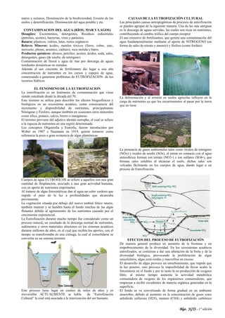 Blgo. JGTS - 1° edición
mares y océanos, Disminución de la biodiversidad, Erosión de los
suelos y desertificación, Disminución del agua potable y etc.
CONTAMINACION DEL AGUA (RÍOS; MAR Y LAGOS)
Desagües: Excrementos, detergentes, Residuos industriales
(petróleo, aceites), bacterias, virus y parásitos.
Basura: plásticos, vidrios, latas, restos orgánicos
Relaves Mineros: ácidos, metales tóxicos (fierro, cobre, zinc,
mercurio, plomo, arsénico, cadmio), roca molida y barro.
Productos químicos: abonos, petróleo, aceites, ácidos, soda, sales,
detergentes, gases (de azufre, de nitrógeno)
Contaminación de litoral y agua de mar por descarga de aguas
residuales domésticas no tratadas.
Además el uso creciente de fertilizantes dio lugar a una alta
concentración de nutrientes en los cursos y espejos de agua,
comenzando a generarse problemas de EUTROFIZACION de los
recursos hídricos.
EL FENOMENO DE LA EUTROFIZACION
La eutrofización es un fenómeno de contaminación que viene
siendo estudiado desde la década del 70.
Este término se utiliza para describir los efectos biogeofísicos y
biológicos en un ecosistema acuático, como consecuencia del
incremento y disponibilidad de nutrientes, principalmente
Nitrógeno y Fósforo, aunque también en ocasiones otros minerales
como sílice, potasio, calcio, hierro o manganeso.
El termino proviene del adjetivo alemán eutrophe, el cual se refiere
a la riqueza de nutrientes en una región determinada.
Los conceptos Oligotrofia y Eutrofia, fueron introducidos por
Weber en 1907 y Naumann en 1919, quiene tomaron como
referencia la poca o gran existencia de algas plantónicas
Cuerpos de agua EUTROFICOS se refiere a aquellos con una gran
cantidad de fitoplancton, asociado a una gran actividad humana,
con un aporte de nutrientes importantes.
Al tratarse de algas fotosintéticas dan al agua un color verdoso que
impide el paso de la luz a profundidades que alcanzaba
previamente.
La vegetación situada por debajo del nuevo umbral fótico muere,
también mueren y se hunden hasta el fondo muchas de las algas
flotantes debido al agotamiento de los nutrientes causado por el
crecimiento exponencial.
La Eutrofización durante mucho tiempo fue considerado como un
proceso natural, un resultado de la descarga normal de nutrientes,
sedimentos y otros materiales alóctonos en los sistemas acuáticos
durante millones de años, en el cual que recibía los aportes, con el
tiempo se transformaba en una ciénaga, la cual al consolidarse se
convertía en un sistema terrestre
Este proceso tiene lugar en cientos de miles de años y es
irreversible ACTUALMENTE se habla de “Eutrofización
Cultural” la cual está asociada a la intervención del ser humano.
CAUSAS DE LA EUTROFIZACIÓN CULTURAL
Las principales causas antropogénicas de procesos de eutrofización
se pueden agrupar de la siguiente manera: Una de las más antiguas
es la descarga de aguas servidas, las cuales son ricas en nutrientes,
contribuyendo al cambio trófico del cuerpo receptor
El uso excesivo de fertilizantes, que genera una contaminación del
agua fundamentalmente mediante el aporte de NITROGENO (en
forma de sales de nitrato y amonio) y fósforo (como fosfato).
La deforestación y al erosión en suelos agrícolas influyen en la
carga de nutrientes ya que los escurrimientos al pasar por la tierra
que no tiene
La presencia de gases ambientales tales como óxidos de nitrógeno
(NOx) y óxidos de azufre (SOx), al entrar en contacto con el agua
atmosférica forman ion nitrato (NO3-) e ion sulfatos (SO4-), que
forman sales solubles al alcanzar el suelo, dichas sales son
volcadas fácilmente en los cuerpos de agua, dando lugar a un
proceso de Eutrofización.
EFECTOS DEL PROCESO DE EUTROFIZACIÓN
De manera general produce un aumento de la biomasa y un
empobrecimiento de la diversidad. En los ecosistemas acuáticos
eutrofizados, se comienza a dar una alteración de la biota y de la
diversidad biológica, provocando la proliferación de algas
unicelulares, algas azul-verdes y macrofitas en exceso.
El desarrollo de algas provoca un enturbiamiento, que impide que
la luz penetre, esto provoca la imposibilidad de llevar acabo la
fotosíntesis en el fondo y por lo tanto la no producción de oxigeno
libre, al mismo tiempo aumenta la actividad metabólica
consumidora de oxigeno de los organismos consumidores, que
empiezan a recibir excedentes de materia orgánica generadas en la
superficie.
El fondo se va convirtiendo de forma gradual en un ambiente
anaerobio, debido al aumento en la concentración de gases cono
anhídrido sulfuroso (H2S), metano (CH4) y anhídrido carbónico
 