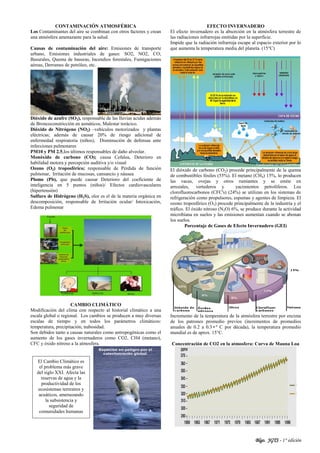 Blgo. JGTS - 1° edición
CONTAMINACIÓN ATMOSFÉRICA
Los Contaminantes del aire se combinan con otros factores y crean
una atmósfera amenazante para la salud.
Causas de contaminación del aire: Emisiones de transporte
urbano, Emisiones industriales de gases: SO2, NO2, CO;
Basurales, Quema de basuras, Incendios forestales, Fumigaciones
aéreas, Derrames de petróleo, etc.
Dióxido de azufre (SO2), responsable de las lluvias acidas además
de Broncoconstricción en asmáticos, Malestar torácico.
Dióxido de Nitrógeno (NO2) –vehículos motorizados y plantas
eléctricas; además de causar 20% de riesgo adicional de
enfermedad respiratoria (niños), Disminución de defensas ante
infecciones pulmonares
PM10 y PM 2.5,los últimos responsables de daño alveolar.
Monóxido de carbono (CO); causa Cefalea, Deterioro en
habilidad motora y percepción auditiva y/o visual
Ozono (O3) troposférico; responsable de Pérdida de función
pulmonar, Irritación de mucosas, cansancio y náusea
Plomo (Pb), que puede causar Deterioro del coeficiente de
inteligencia en 5 puntos (niños)/ Efectos cardiovasculares
(hipertensión)
Sulfuro de Hidrógeno (H2S), olor es el de la materia orgánica en
descomposición, responsable de Irritación ocular/ Intoxicación,
Edema pulmonar
CAMBIO CLIMÁTICO
Modificación del clima con respecto al historial climático a una
escala global o regional. Los cambios se producen a muy diversas
escalas de tiempo y en todos los parámetros climáticos:
temperatura, precipitación, nubosidad.
Son debidos tanto a causas naturales como antropogénicas como el
aumento de los gases invernaderos como CO2, CH4 (metano),
CFC y óxido nitroso a la atmosfera.
EFECTO INVERNADERO
El efecto invernadero es la absorción en la atmósfera terrestre de
las radiaciones infrarrojas emitidas por la superficie.
Impide que la radiación infrarroja escape al espacio exterior por lo
que aumenta la temperatura media del planeta. (15°C)
El dióxido de carbono (CO2) procede principalmente de la quema
de combustibles fósiles (55%). El metano (CH4) 15%, lo producen
las vacas, ovejas y otros rumiantes y se emite en
arrozales, vertederos y yacimientos petrolíferos. Los
clorofluorocarbonos (CFC's) (24%) se utilizan en los sistemas de
refrigeración como propulsores, espumas y agentes de limpieza. El
ozono troposférico (O3) procede principalmente de la industria y el
tráfico. El óxido nitroso (N2O) 6%, se produce durante la actividad
microbiana en suelos y las emisiones aumentan cuando se abonan
los suelos.
Porcentaje de Gases de Efecto Invernadero (GEI)
Incremento de la temperatura de la atmósfera terrestre por encima
de los patrones promedio previos (incrementos de promedios
anuales de 0.2 a 0.3•º C por década), la temperatura promedio
mundial es de aprox. 15°C.
Concentración de CO2 en la atmosfera: Curva de Mauna Loa
El Cambio Climático es
el problema más grave
del siglo XXI. Afecta las
reservas de agua y la
productividad de los
ecosistemas terrestres y
acuáticos, amenazando
la subsistencia y
seguridad de
comunidades humanas
 