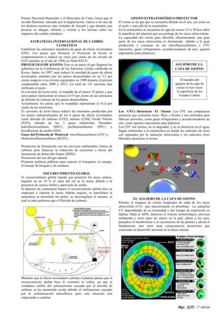 Blgo. JGTS - 1° edición
Parque Nacional Huascarán y el Municipio de Catac, busca que el
nevado Pastoruri, afectado por la deglaciación, vuelva a ser uno de
los destinos turísticos más visitados de Ancash y que durante este
proceso se eduque, informe y oriente a los turistas sobre los
impactos del cambio climático
ESTRATEGIA INTERNACIONAL DE CAMBIO
CLIMÁTICO
Estabilizar las emisiones mundiales de gases de efecto invernadero
(GEI). Los países que firmaron el Protocolo de Kyoto se
comprometieron a reducir un cinco por ciento de los niveles de
CO2 emitidos en el año de 1990, no firmó EEUU.
PROTOCOLO DE KYOTO: Éste es un pacto al que llegaron los
gobiernos en la Conferencia de las Naciones Unidas celebrada en
Kyoto, Japón, en 1997, para reducir la cantidad de gases de efecto
invernadero emitidos por los países desarrollados en un 5.2 por
ciento respecto a los niveles registrados en 1990 durante el periodo
comprendido entre 2008 y 2012. Un total de 141 naciones han
ratificado el pacto.
El convenio de kyoto tiene el respaldo de al menos 55 países y que
estos países representen al menos el 55 por ciento de las emisiones
de dióxido de carbono de los países desarrollados.
Actualmente los países que lo respaldan representan el 61,6 por
ciento de las emisiones.
El convenio de kioto busca reducir las emisiones producidas por
los países industrializados de los 6 gases de efecto invernadero
como dióxido de carbono (CO2), metano (CH4), Oxido Nitroso
(N2O), además de los 3 gases industriales fluorados:
hidrofluorocarbonos (HFC), perfluorocarbonos (PFC) y
hexafluoruro de azufre (SF6).
Gases del Protocolo de Montreal: clorofluorocarburos (CFC) y
Hidroclorofluorocarburos (HCFC).
Promoción de forestación con los servicios ambientales: bonos de
carbono para financiar la reducción de emisiones a través del
mecanismo de desarrollo limpio (MDL).
Promoción del uso del gas natural.
Proponer políticas públicas para mejorar el transporte, la energía,
el manejo de bosques y de residuos.
OSCURECIMIENTO GLOBAL
El oscurecimiento global impide que penetren los rayos solares,
bajando en un 10 % el calor del sol en la tierra, debido a la
presencia de ceniza, hollín y partículas de azufre.
Si dejamos de contaminar bajará el oscurecimiento global pero se
empezará a calentar la tierra, habrán sequías, se marchitara la
naturaleza se derretirán los polos, se descongelara el metano, el
cual es más poderoso que el Dióxido de carbono.
Mientras que el efecto invernadero calienta el planeta parece que el
oscurecimiento global hace lo contrario lo enfría, así que el
verdadero calibre del calentamiento causado por el dióxido de
carbono se ha mantenido oculto debido al enfriamiento causado
por la contaminación atmosférica, pero esta situación está
empezando a cambiar.
OZONO ESTRATOSFÉRICO PROTECTOR
El ozono es un gas que se encuentra diluido en el aire, así como en
el suelo y más allá de la estratósfera.
En la estratósfera se encuentra la capa de ozono (15 a 50 km sobre
la superficie del planeta) que nos protege de los rayos ultravioletas.
La capacidad del ozono para absorber eficientemente una gran
parte de los rayos ultravioleta es disminuida debido a la gran
producción y consumo de los clorofluorocarbonos o CFC
(aerosoles, gases refrigerantes, acondicionadores de aire, agentes
espumantes para plásticos).
Los CFCs Destruyen El Ozono: Los CFC son compuestos
químicos que contienen cloro, flúor, o bromo y son utilizados para
fabricar aerosoles, como gases refrigerantes y acondicionadores de
aire, como agentes espumantes para plásticos.
Los CFC son inertes, no se degradan, y no se disuelven en el agua,
llegan inalterados a la estratosfera en donde los radicales de cloro
son separados por la radiación ultravioleta y los radicales cloro
liberados destruyen el ozono.
EL AGUJERO DE LA CAPA DE OZONO
Permite el traspaso de ciertas longitudes de onda de los rayos
ultravioleta (UV) que anteriormente se absorbían. La radiación
UV dependiendo de su intensidad y del tiempo de exposición es
dañina: Daña el ADN, deteriora el sistema inmunológico, provoca
melanoma y otros tipos de cáncer en la piel, afecta a los ojos,
perjudica el metabolismo y el crecimiento de las plantas y afecta el
fitoplancton, esto tiene unas consecuencias posteriores que
ocasionan un desarrollo anormal en la fauna marina.
AGUJERO DE LA
CAPA DE OZONO
El tamaño del
agujero de la capa de
ozono es tres veces
la superficie de los
Estados Unidos
 