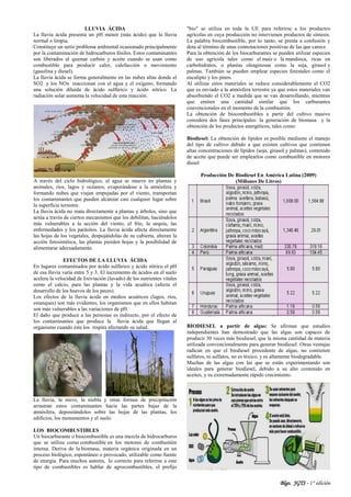Blgo. JGTS - 1° edición
LLUVIA ÁCIDA
La lluvia ácida presenta un pH menor (más ácido) que la lluvia
normal o limpia.
Constituye un serio problema ambiental ocasionado principalmente
por la contaminación de hidrocarburos fósiles. Estos contaminantes
son liberados al quemar carbón y aceite cuando se usan como
combustible para producir calor, calefacción o movimiento
(gasolina y diesel).
La lluvia ácida se forma generalmente en las nubes altas donde el
SO2 y los NOx reaccionan con el agua y el oxígeno, formando
una solución diluida de ácido sulfúrico y ácido nítrico. La
radiación solar aumenta la velocidad de esta reacción.
A través del ciclo hidrológico, el agua se mueve en plantas y
animales, ríos, lagos y océanos, evaporándose a la atmósfera y
formando nubes que viajan empujadas por el viento, transportan
los contaminantes que pueden alcanzar casi cualquier lugar sobre
la superficie terrestre.
La lluvia ácida no mata directamente a plantas y árboles, sino que
actúa a través de ciertos mecanismos que los debilitan, haciéndolos
más vulnerables a la acción del viento, el frío, la sequía, las
enfermedades y los parásitos. La lluvia ácida afecta directamente
las hojas de los vegetales, despojándolas de su cubierta, alteran la
acción fotosintética, las plantas pierden hojas y la posibilidad de
alimentarse adecuadamente.
EFECTOS DE LA LLUVIA ÁCIDA
En lugares contaminados por ácido sulfúrico y ácido nítrico el pH
de esa lluvia varía entre 5 y 3. El incremento de ácidos en el suelo
acelera la velocidad de lixiviación (lavado) de los nutrientes vitales
como el calcio, para las plantas y la vida acuática (afecta el
desarrollo de los huevos de los peces).
Los efectos de la lluvia ácida en medios acuáticos (lagos, ríos,
estanques) son más evidentes, los organismos que en ellos habitan
son más vulnerables a las variaciones de pH.
El daño que produce a las personas es indirecto, por el efecto de
los contaminantes que produce la lluvia ácida que llegan al
organismo cuando éste los respira afectando su salud.
La lluvia, la nieve, la niebla y otras formas de precipitación
arrastran estos contaminantes hacia las partes bajas de la
atmósfera, depositándolos sobre las hojas de las plantas, los
edificios, los monumentos y el suelo.
LOS BIOCOMBUSTIBLES
Un biocarburante o biocombustible es una mezcla de hidrocarburos
que se utiliza como combustible en los motores de combustión
interna. Deriva de la biomasa, materia orgánica originada en un
proceso biológico, espontáneo o provocado, utilizable como fuente
de energía. Para muchos autores, lo correcto para referirse a este
tipo de combustibles es hablar de agrocombustibles, el prefijo
"bio" se utiliza en toda la UE para referirse a los productos
agrícolas en cuya producción no intervienen productos de síntesis.
La palabra biocombustible, por lo tanto, se presta a confusión y
dota al término de unas connotaciones positivas de las que carece.
Para la obtención de los biocarburantes se pueden utilizar especies
de uso agrícola tales como el maíz o la mandioca, ricas en
carbohidratos, o plantas oleaginosas como la soja, girasol y
palmas. También se pueden emplear especies forestales como el
eucalipto y los pinos.
Al utilizar estos materiales se reduce considerablemente el CO2
que es enviado a la atmósfera terrestre ya que estos materiales van
absorbiendo el CO2 a medida que se van desarrollando, mientras
que emiten una cantidad similar que los carburantes
convencionales en el momento de la combustión.
La obtención de biocombustibles a partir del cultivo masivo
considera dos fases principales: la generación de biomasa y la
obtención de los productos energéticos, tales como:
Biodiesel: La obtención de lípidos es posible mediante el manejo
del tipo de cultivo debido a que existen cultivos que contienen
altas concentraciones de lípidos (soja, girasol y palmas), contenido
de aceite que puede ser emplearlos como combustible en motores
diesel
Producción De Biodiesel En América Latina (2009)
(Millones De Litros)
BIODIESEL a partir de algas: Se afirman que estudios
independientes han demostrado que las algas son capaces de
producir 30 veces más biodiesel, que la misma cantidad de materia
utilizada convencionalmente para generar biodiesel. Otras ventajas
radican en que el biodiesel procedente de algas, no contienen
sulfuros, ni sulfatos, no es tóxico, y es altamente biodegradable.
Muchas de las algas con las que se están experimentando son
ideales para generar biodiesel, debido a su alto contenido en
aceites, y su extremadamente rápido crecimiento.
 