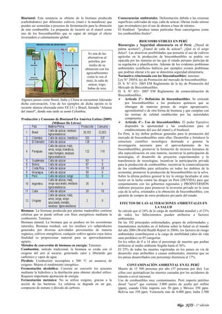 Blgo. JGTS - 1° edición
Bioetanol: Esta sustancia se obtiene de la biomasa producida
(carbohidratos) por diferentes cultivos (maíz o la mandioca) que
pueden ser sometidas a procesos de fermentación para la obtención
de este combustible. La propuesta de incurrir en el etanol como
uno de los biocombustibles que es capaz de mitigar el efecto
invernadero o calentamiento global.
Algunos países como Brasil, India y China se encuentran liderando
dicha conversación. Uno de los ejemplos de dicha opción es la
reciente alianza efectuada entre EE.UU y Brasil, llamada “Alianza
del etanol”, donde más tarde se sumó Colombia.
Producción y Consumo de Bioetanol En América Latina (2009)
(Millones De Litros)
Biomasa- La biomasa producida por plantas maderables contiene
celulosa que se puede utilizar con fines energéticos mediante la
combustión. Tenemos:
Biomasa natural, La biomasa que se produce en los ecosistemas
naturales; Biomasa residual, son los residuos y/o subproductos
generados por diversas actividades provenientes de materia
orgánica; cultivos energéticos, cualquier cultivo agrario cuya única
finalidad es proporcionar material para su aprovechamiento
agrario.
Métodos de conversión de biomasa en energía: Tenemos.
Combustión, método tradicional, la biomasa se oxida con el
oxígeno del aire al secarse, generando calor y liberando gas
carbónico y vapor de agua.
Pirolisis: Combustión incompleta a 500 °C en ausencia de
oxígeno. Mejora el rendimiento energético.
Fermentación alcohólica: Consiste en convertir los azucares
mediante la hidrolisis y la destilación para obtener alcohol etílico.
Requiere importante aportación de energía.
Fermentación metánica: No se utiliza oxígeno, gracias a la
acción de las bacterias. La celulosa se degrada en un gas,
compuesto de metano y dióxido de carbono.
Consecuencias ambientales: Deforestación debida a las extensas
superficies cultivadas de soja, caña de azúcar; liberan óxido nitroso
(gas invernadero) por el uso de abonos a base de nitratos.
El biodiésel "produce tantas partículas finas cancerígenas como
los combustibles fósiles".
BIOCOMBUSTIBLES EN PERÚ
Bioenergías y Seguridad alimentaria en el Perú: ¿Diesel de
palma aceitera?; ¿Etanol de caña de azúcar?; ¿Qué es el sorgo
dulce?. Las atractivas posibilidades que presenta el uso de cultivos
agrícolas en la producción de biocombustibles se podría ver
opacada por las maneras en las que el estado peruano participa de
su regulación y planificación. Además de los evidentes problemas
ambientales (conflictos hídricos por ejemplo) existen problemas
que podrían afectar a lo que se denomina seguridad alimentaria.
Normativa relacionada con los biocombustibles: tenemos:
Ley N° 28054, ley de Promoción del mercado de biocombustibles
D. S. N° 013- 2005 EM Reglamento de la ley de Promoción del
Mercado de Biocombustibles.
D. S. N° 021- 2007 EM Reglamento de comercialización de
Biocombustibles.
 Artículo 2°.- Definición de biocombustibles: Se entiende
por biocombustibles a los productos químicos que se
obtengan de materias primas de origen agropecuario,
agroindustrial o de otra forma de biomasa y que cumplan con
las normas de calidad establecidas por las autoridades
competentes.
 Artículo 4°.- Uso de biocombustibles: El poder Ejecutivo
dispondrá la oportunidad y las condiciones para el
establecimiento del uso del etanol y el biodiesel.
En Perú, la ley define políticas generales para la promoción del
mercado de biocombustibles entre ellas: Desarrollar y fortalecer la
estructura científico tecnológica destinada a generar la
investigación necesaria para el aprovechamiento de los
biocombustibles; promover la formación de recursos humanos de
alta especialización en esta materia; incentivar la participación de
tecnologías, el desarrollo de proyectos experimentales y la
transferencia de tecnologías; incentivar la participación privada
para la producción de combustibles; incentivar la comercialización
de los combustibles para utilizarlos en todos los ámbitos de la
economía; promover la producción de biocombustibles en la selva.
Sobre la última política general la ley le otorga facultades al ente
rector en la lucha contra las drogas en Perú (DEVIDA) para que
conjuntamente con los gobiernos regionales y PROINVERSIÓN
elaboren proyectos para promover la inversión privada en la zona
ceja de la selva, orientados a la obtención de biocombustibles, con
garantía de compra de estos productos por parte del estado.
EFECTOS DE LAS ALTERACIONES AMBIENTALES EN
LA SALUD
Se calcula que el 24% de la carga de morbilidad mundial y el 23%
de todos los fallecimientos pueden atribuirse a factores
ambientales.
De las 102 principales enfermedades, grupos de enfermedades y
traumatismos incluidos en el Informe sobre la Salud en el mundo
del año 2004 (World Health Report in 2004), los factores de riesgo
ambientales contribuyeron a la carga de morbilidad (años de vida
sana perdidos) en 85 categorías.
En los niños de 0 a 14 años el porcentaje de muertes que podían
atribuirse al medio ambiente llegaba hasta el 36%.
El 25% de todas las muertes registradas en los países en vía de
desarrollo eran atribuibles a causas ambientales, mientras que en
los países desarrollados este porcentaje disminuía al 17%.
CONTAMINACIÓN AMBIENTAL EN EL PERÚ
Muerte de 13 500 personas por año (37 personas por día). Las
cifras casi quintuplican las muertes causadas por los accidentes de
tránsito a nivel nacional.
Uso de combustibles muy contaminantes. Perú importa petróleo
diesel "sucio" que contiene 5.800 partes de azufre por millón
(ppm), cuando Chile importa con 50 ppm y México 350 ppm.
Bolivia usa 350 ppm, Venezuela más de 4.000 ppm, India 2.500
Es una de las
alternativas al
petróleo, por
medio de su
obtención con los
agrocarburantes
como lo son el
maíz, la caña de
azúcar, trigo,
habas de soja.
 
