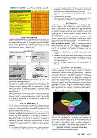 Blgo. JGTS - 1° edición
EFECTOS DE LOS METALES PESADOS EN LA SALUD
CALIDAD AMBIENTAL
Ambiente, Salud y Calidad de Vida: La calidad ambiental es uno
de los componentes de la calidad de vida en una comunidad, ya
que dependiendo del estado de los recursos naturales renovables
que la rodean, recibirán sus invaluables beneficios o en caso
contrario, sus efectos o impactos negativos contra la salud,
especialmente de la niñez y la tercera edad
Calidad de Vida
Criterios de Calidad Ambiental: ¿En base a qué, por qué, y por
cuanto se da una norma ambiental?
Los criterios de calidad ambiental se definen como los niveles
esperados de concentraciones específicas de constituyentes que
aseguran un medio ambiente libre de contaminación. Por otra
parte, los estándares de calidad corresponden a normativas legales
que limitan la concentración de diversos constituyentes en el
medio ambiente.
Para la elaboración de criterios de calidad ambiental, se utilizan
datos fisicoquímicos, ecotoxicológicos y otros, pero una mejor
estrategia podría ser tratando a los sistemas desde la particularidad
y no desde la generalidad de los objetivos de calidad de las
normativas actuales.
COSTOS AMBIENTALES
Son los valores económicos que se asignan a los efectos negativos
de una actividad productiva (contaminación, pérdida fertilidad del
suelo, etc.), que se reflejan en la contabilidad actualmente y que
podríamos definir como normales.
Pero existe otro grupo denominado costos verdes, potencialmente
derivados del impacto medioambiental, que en la actualidad no se
reflejan, pero están generados en el reciclado, la depuración y
todas aquellas que eviten la destrucción del medio ambiente.
Mientras la política de costos de la empresa no contemple la
totalidad de los costos verdes como costos normales, se estarán
subvaluando los costos industriales de los inventarios y no se
cumplirán las normas contables en la elaboración de los Estados
Contables.
 La eficiencia. Minimización de los costos totales, incluyendo
los de reducción de la contaminación y los daños ambientales.
 La justicia o equidad. Criterio de ética con el interés por la
distribución de los beneficios y los costos de las mejoras
ambientales entre todos los miembros de la sociedad.
 Incentivos a empresas y población para las mejoras a largo
plazo.
 Ejecutabilidad de las normas.
 Tipos de normas. Existen 3 tipos de normas ambientales: sobre
Calidad Ambiental, sobre Emisiones, y Normas Técnicas
DESARROLLO
Son los avances y mejoras que permiten satisfacer las necesidades
básicas humanas, como agua potable, vivienda, alimentación y
salud. Es una condición de vida social, en la cual las auténticas
necesidades, colectivas o individuales, son atendidas con el uso de
los recursos y sistemas naturales en forma sostenida y racional, con
tecnologías que no atenten contra los aspectos culturales y los
derechos humanos.
Es avance en los niveles de crecimiento económico, social,
cultural y político de una sociedad o país. Este progreso no termina
aquí, pues la humanidad sigue avanzando y lo seguirá haciendo en
el futuro; así nace la idea del desarrollo
Índice de desarrollo humano – IDH: Es una forma de medir el
desarrollo humano por país. Este índice es elaborado por el
Programa de las Naciones Unidas para el Desarrollo (PNUD). El
IDH es un indicador social estadístico compuesto por tres
parámetros:
 Vida larga y saludable (medida según la esperanza de vida al
nacer).
 Educación (medida por la tasa de alfabetización de adultos y la
tasa bruta combinada de matriculación en educación primaria,
secundaria y superior, así como los años de duracíón de la
educación obligatoria).
 Nivel de vida digno (medido por el PIB per cápita PPA en
dólares).
DESARROLLO SOSTENIBLE
A partir de los '70, el mundo se dio cuenta de que muchas de sus
acciones producían un gran impacto sobre la naturaleza,
señalándose la evidente pérdida de la biodiversidad y elaboraron
teorías para explicar la vulnerabilidad de los sistemas naturales.
El término desarrollo sostenible, perdurable o sustentable
“
Satisfacer las necesidades de las generaciones presentes sin
comprometer las posibilidades de las del futuro para atender sus
propias necesidades”, se aplica al desarrollo socio-económico,
usándose por primera vez en el documento conocido como Informe
Brundtland (1987), de la Comisión Mundial de Medio Ambiente y
Desarrollo de Naciones Unidas, creada en las Naciones Unidas
(1983), y se asumió en el Principio 3º Declaración de Río (1992).
Esquema de los tres pilares del desarrollo sostenible
Ahí, se acotó el término inglés "sustainable development", que es
satisfacer las necesidades de las generaciones presentes sin
comprometer las posibilidades de las del futuro para atender sus
propias necesidades, surgiendo la primera inquietud y confusión
por si existe o no diferencia entre "desarrollo sostenible" y
"desarrollo sustentable". Inquietud que ahora va más allá de la
simple semántica o traducción, sino en resultados prácticos.
¿Desarrollo Sostenible, o Desarrollo Sustentable?
Aquí se tipifica los dos discursos principales:
 