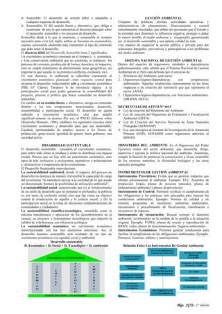Blgo. JGTS - 1° edición
 Sostenible: El desarrollo de sentido débil o adaptable a
cualquier esquema de desarrollo.
 Sustentable: El del sentido fuerte y alternativo, que obliga a
cuestionar de raíz lo que caracteriza al discurso principal sobre
el desarrollo sostenible y los procesos de desarrollo.
Sostenible alude a lo que se mantiene, y sustentable al sustento
necesario para vivir (en inglés ambos se fusionan en sustainable),
usamos sustentable aludiendo más claramente al tipo de contenido
que debe tener el desarrollo.
El discurso débil del Desarrollo Sostenible tiene 2 significados:
Un crecimiento económico constante en el tiempo (c. e. sostenido),
y Una conservación ambiental que no cuestiona, ni replantea los
patrones de consumo, producción de bienes, desechos, ni impactos,
sino un simple aislamiento de determinadas áreas geográficas, sin
importar lo que suceda en su entorno (conflictos, exclusión, etc).
En este discurso, lo ambiental se subordina claramente al
crecimiento económico, planteado como requisito central para
alcanzar el desarrollo, reduciéndolo sólo a crecimiento económico
(PBI, I.P. Cápita). Tampoco le da relevancia alguna a la
participación social para poder garantizar la sostenibilidad del
proyecto, proceso o política que busca consolidar un desarrollo
sostenible.
En cambio en su sentido fuerte o alternativo, otorga un contenido
distinto a los tres componentes mencionados: desarrollo,
sostenibilidad y participación social. El desarrollo no queda
reducido a crecimiento económico, sino que amplía
significativamente su alcance Por eso, el PNUD (Informe sobre
Desarrollo Humano, 1996), establece los siguientes vínculos entre
crecimiento económico y desarrollo para que sea sustentable:
Equidad, oportunidades de empleo, acceso a los bienes de
producción, gasto social, igualdad de género, buen gobierno, una
sociedad activa.
DESARROLLO SUSTENTABLE
El desarrollo sustentable considera el crecimiento económico,
pero sobre todo cómo se produce y cómo se distribuye esa riqueza
creada. Precisa que no hay sólo un crecimiento económico, sino
tipos de éste: inclusivos o excluyentes, equitativos o polarizadores
y, destructivos o respetuosos de los ecosistemas.
El Desarrollo Sustentable interrelaciona:
La sustentabilidad ambiental, donde el impacto del proceso de
desarrollo no destruya de manera irreversible la capacidad de carga
del ecosistema “la naturaleza provee a la sociedad de lo que puede
ser denominado frontera de posibilidad de utilización ambiental”.
La sustentabilidad social, caracterizado por (a) el fortalecimiento
de un estilo de desarrollo que no perpetúe ni profundice la pobreza
ni, por tanto, la exclusión social, sino que fije como un objetivo
central la erradicación de aquélla y la justicia social; y (b) la
participación social en la toma de decisiones (empoderamiento de
comunidades y ciudadanía).
La sustentabilidad científico-tecnológica, entendida como la
máxima transferencia y aplicación de los descubrimientos de la
ciencia, en procesos e instrumentos tecnológicos que mejoren la
calidad de vida humana, con eficiencia ecológica.
La sustentabilidad económica: un crecimiento económico
interrelacionado con los tres elementos anteriores. Así, el
desarrollo humano sustentable será resultado de un tipo de
crecimiento económico con equidad social y ambiental.
Desarrollo sustentable
D. Económico + D. Social + D. Tecnológico + D. ambiental.
GESTIÓN AMBIENTAL
Conjunto de políticas, normas, actividades operativas y
administrativas de planeamiento, financiamiento y control
estrechamente vinculadas, que deben ser ejecutadas por el Estado y
la sociedad para disminuir la influencia negativa, proteger o dañar
lo menos posible al medio ambiente y recuperarlo, garantizando
así el desarrollo sustentable y una óptima calidad de vida.
Una manera de organizar la acción pública y privada para dar
soluciones integrales, preventivas y participativas a los problemas
del medio ambiente.
SISTEMA NACIONAL DE GESTIÓN AMBIENTAL
Dentro del espectro de organismos, entidades y dependencias
gubernamentales, cabe señalar que el Sistema Nacional de Gestión
Ambiental en el Perú está definido por el universo de:
1. Ministerio del Ambiente, ente rector
2. Organismos/órganos/dependencias con competencias
ambientales. Aquellas establecidas expresamente en las leyes
orgánicas o de creación del ministerio que que representa el
sector. (ANA)
3. Organismos/órganos/dependencias con funciones ambientales.
(DIGESA, OEFA).
DECRETO LEGISLATIVO Nº 1013
 Ley de creación del Ministerio del Ambiente
 Ley de creación del Organismo de Evaluación y Fiscalización
Ambiental (OEFA)
 Ley de Creación del Servicio Nacional de Áreas Naturales
Protegidas (SERNANP)
 Ley que incorpora al Instituto de Investigación de la Amazonia
Peruana (IIAP), SENAMHI como organismos adscritos al
MINAN.
MINISTERIO DEL AMBIENTE: Es el Organismo del Poder
Ejecutivo rector del sector ambiental, que desarrolla, dirige,
supervisa y ejecuta la política nacional del ambiente. Asimismo,
cumple la función de promover la conservación y el uso sostenible
de los recursos naturales, la diversidad biológica y las áreas
naturales protegidas
INSTRUMENTOS DE GESTIÓN AMBIENTAL
Instrumentos Preventivos: Evitan que se generen impactos que
afecten adversamente al ambiente. Ejemplo: EIA, Acuerdos de
producción limpia, planes de recursos naturales, planes de
ordenamiento ambiental y planes de prevención.
Instrumentos de Control: Permiten verificar el cumplimiento de
las obligaciones y las prácticas más adecuadas para mejorar las
condiciones ambientales. Ejemplo: Normas de calidad y de
emisión, programas de monitoreo, auditorías ambientales,
mecanismos y procedimiento de fiscalización, clasificación e
inventarios de especies.
Instrumentos de restauración: Buscan corregir el deterioro
ambiental, revirtiéndolo en la medida de lo posible a la situación
original. Ejemplo: PAMA, planes de rescate y reproducción de
RRNN, vedas, planes de descontaminación. Seguros ambientales
Instrumentos Económicos: Permiten generar condiciones para
facilitar el cumplimiento de las obligaciones ambientales. Ejemplo:
Permisos, licencias, tributos y autorizaciones
Relación Entre Los Instrumentos De Gestión Ambiental
 