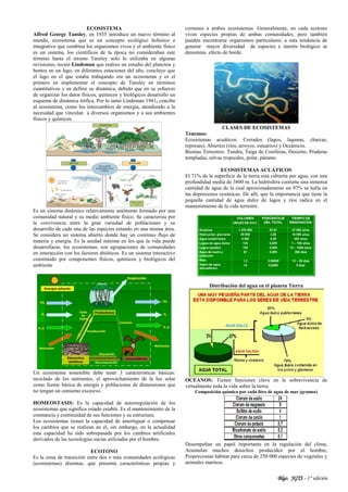 Blgo. JGTS - 1° edición
ECOSISTEMA
Alfred George Tansley, en 1935 introduce un nuevo término al
mundo, ecosistema que es un concepto ecológico holístico e
integrativo que combina los organismos vivos y el ambiente físico
es un sistema, los científicos de la época no consideraban este
término hasta el mismo Tansley solo lo utilizaba en algunas
revisiones, recién Lindeman que realizo un estudio del plancton y
bentos en un lago, en diferentes estaciones del año, concluyo que
el lago en el que estaba trabajando era un ecosistema y es el
primero en implementar el concepto de Tansley en términos
cuantitativos y en definir su dinámica, debido que en su esfuerzo
de organizar los datos físicos, químicos y biológicos desarrollo un
esquema de dinámica trófica. Por lo tanto Lindeman 1941, concibe
al ecosistema, como los intercambios de energía, atendiendo a la
necesidad que vinculan a diversos organismos y a sus ambientes
físicos y químicos.
Es un sistema dinámico relativamente autónomo formado por una
comunidad natural y su medio ambiente físico. Se caracteriza por
la convivencia entre la gran variedad de poblaciones y su
desarrollo de cada una de las especies estando en una misma área.
Se considera un sistema abierto donde hay un continuo flujo de
materia y energía. Es la unidad mínima en los que la vida puede
desarrollarse, los ecosistemas, son agrupaciones de comunidades
en interacción con los factores abióticos. Es un sistema interactivo
constituido por componentes físicos, químicos y biológicos del
ambiente
Un ecosistema sostenible debe tener 3 características básicas:
reciclado de los nutrientes, el aprovechamiento de la luz solar
como fuente básica de energía y poblaciones de dimensiones que
no tengan un consumo excesivo.
HOMEOSTASIS: Es la capacidad de autorregulación de los
ecosistemas que significa estado estable. Es el mantenimiento de la
constancia y continuidad de sus funciones y su estructura.
Los ecosistemas tienen la capacidad de amortiguar o compensar
los cambios que se realizan en él, sin embargo, en la actualidad
esta capacidad ha sido sobrepasada por los cambios artificiales
derivados de las tecnologías sucias utilizadas por el hombre.
ECOTONO
Es la zona de transición entre dos o más comunidades ecológicas
(ecosistemas) distintas, que presenta características propias y
comunes a ambos ecosistemas. Generalmente, en cada ecotono
viven especies propias de ambas comunidades, pero también
pueden encontrarse organismos particulares; a esta tendencia de
generar mayor diversidad de especies e interés biológico se
denomina efecto de borde.
CLASES DE ECOSISTEMAS
Tenemos:
Ecosistemas acuáticos: Cerrados (lagos, lagunas, charcas,
represas); Abiertos (ríos, arroyos, estuarios) y Oceánicos.
Biomas Terrestres: Tundra, Taiga de Coníferas, Desierto, Praderas
templadas, selvas tropicales, polar, páramo.
ECOSISTEMAS ACUÁTICOS
El 71% de la superficie de la tierra está cubierta por agua, con una
profundidad media de 3800 m. La hidrósfera contiene una inmensa
cantidad de agua de la cual aproximadamente un 97% se halla en
las depresiones oceánicas. De allí, que la importancia que tiene la
pequeña cantidad de agua dulce de lagos y ríos radica en el
mantenimiento de la vida terrestre.
Distribución del agua en el planeta Tierra
OCEANOS: Tienen funciones clave en la sobrevivencia de
virtualmente toda la vida sobre la tierra.
Composición química por cada litro de agua de mar (gramos)
Desempeñan un papel importante en la regulación del clima,
Acumulan muchos desechos producidos por el hombre,
Proporcionan hábitat para cerca de 250 000 especies de vegetales y
animales marinos.
 