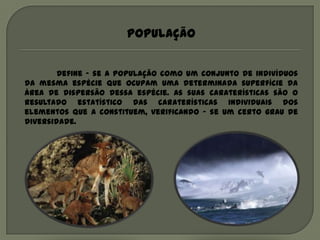 População


        Define – se a população como um conjunto de indivíduos
da mesma espécie que ocupam uma determinada superfície da
área de dispersão dessa espécie. As suas caraterísticas são o
resultado estatístico das caraterísticas individuais dos
elementos que a constituem, verificando – se um certo grau de
diversidade.
 
