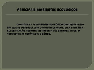 Principais ambientes ecológicos


       Considera – se ambiente ecológico qualquer meio
em que se desenvolvam organismos vivos. Uma primeira
classificação permite distinguir três grandes tipos: o
terrestre, o aquático e o aéreo.
 