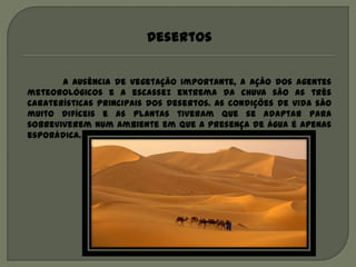 Desertos


       A ausência de vegetação importante, a ação dos agentes
meteorológicos e a escassez extrema da chuva são as três
caraterísticas principais dos desertos. As condições de vida são
muito difíceis e as plantas tiveram que se adaptar para
sobreviverem num ambiente em que a presença de água é apenas
esporádica.
 