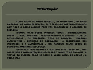 Introdução


        Como prova do nosso esforço , do nosso suor , do nosso
empenho , da nossa dedicação , este trabalho nós concretizamos
com todo o nosso carinho para vos demonstrar o conceito de
ecologia.
        Iremos falar sobre diversos temas , principalmente
sobre o meio ambiente , aprofundaremos o assunto , com os
ecossistemas , os diferentes tipos de poluição , energias
alternativas , definição de população , a consistência das
migrações e a alimentação . Irei também falar sobre os
principais ambientes ecológicos.
        Queremos impressionar – vos com este trabalho , mas
sobretudo a nossa intenção é aprender o conceito de ecologia , e
tratar do planeta como se fosse o vosso local de abrigo , a
vossa casa.
 