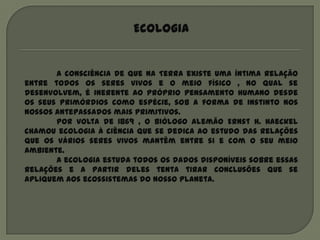 Ecologia


       A consciência de que na Terra existe uma íntima relação
entre todos os seres vivos e o meio físico , no qual se
desenvolvem, é inerente ao próprio pensamento humano desde
os seus primórdios como espécie, sob a forma de instinto nos
nossos antepassados mais primitivos.
       Por volta de 1869 , o biólogo alemão Ernst H. Haeckel
chamou ecologia à ciência que se dedica ao estudo das relações
que os vários seres vivos mantêm entre si e com o seu meio
ambiente.
       A ecologia estuda todos os dados disponíveis sobre essas
relações e a partir deles tenta tirar conclusões que se
apliquem aos ecossistemas do nosso planeta.
 