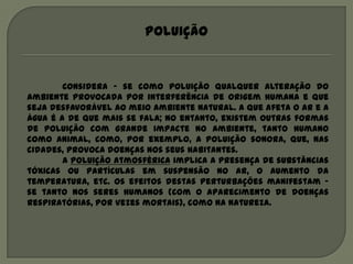 Poluição


        Considera – se como poluição qualquer alteração do
ambiente provocada por interferência de origem humana e que
seja desfavorável ao meio ambiente natural. A que afeta o ar e a
água é a de que mais se fala; no entanto, existem outras formas
de poluição com grande impacte no ambiente, tanto humano
como animal, como, por exemplo, a poluição sonora, que, nas
cidades, provoca doenças nos seus habitantes.
        A poluição atmosférica implica a presença de substâncias
tóxicas ou partículas em suspensão no ar, o aumento da
temperatura, etc. Os efeitos destas perturbações manifestam –
se tanto nos seres humanos (com o aparecimento de doenças
respiratórias, por vezes mortais), como na natureza.
 