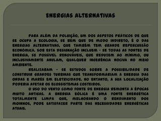Energias alternativas


        Para além da poluição, um dos aspetos práticos de que
se ocupa a ecologia, se bem que de modo indireto, é o das
energias alternativas, que também tem grande repercussão
económica. Sob esta designação incluem – se todas as fontes de
energia, se possível renováveis, que reduzem ao mínimo, ou
inclusivamente anulam, qualquer ingerência nociva no meio
ambiente.
        Realizaram – se estudos sobre a possibilidade de
construir grandes turbinas que transformariam a energia das
ondas e marés em eletricidade. No entanto, a sua localização
poderia afetar os ecossistemas costeiros.
        O uso do vento como fonte de energia remonta a épocas
muito antigas. A energia eólica é uma fonte energética
totalmente limpa que, melhorando o rendimento dos
moinhos, pode satisfazer parte das necessidades energéticas
atuais.
 