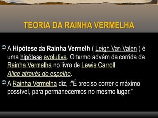 TEORIA DA RAINHA VERMELHA
 A Hipótese da Rainha Vermelh ( Leigh Van Valen ) é
uma hipótese evolutiva. O termo advém da corrida da
Rainha Vermelha no livro de Lewis Carroll
Alice através do espelho.
 A Rainha Vermelha diz, :"É preciso correr o máximo
possível, para permanecermos no mesmo lugar.”
 