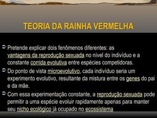 TEORIA DA RAINHA VERMELHA
 Pretende explicar dois fenômenos diferentes: as
vantagens da reprodução sexuada no nível do indivíduo e a
constante corrida evolutiva entre espécies competidoras.
 Do ponto de vista microevolutivo, cada indivíduo seria um
experimento evolutivo, resultante da mistura entre os genes do pai
e da mãe.
 Com essa experimentação constante, a reprodução sexuada pode
permitir a uma espécie evoluir rapidamente apenas para manter
seu nicho ecológico já ocupado no ecossistema
 