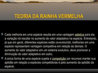 TEORIA DA RAINHA VERMELHA
 Cada melhoria em uma espécie resulta em uma vantagem seletiva para ela,
a variação irá resultar no aumento do valor adaptativo na espécie. Entretanto,
já que em geral, diferentes espécies estão co-evoluindo, melhorias em uma
espécie representam vantagem competitiva em relação às demais. O
aumento do valor adaptativo em um sistema evolutivo, deve promover a
diminuição do valor adaptativo em outro.
 A única forma de uma espécie sujeita a competição por recursos manter sua
aptidão em relação a espécies competidoras é pelo aumento da aptidão da
espécie.
 