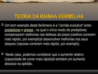 TEORIA DA RAINHA VERMELHA
 Um bom exemplo deste fenômeno é a "corrida evolutiva" entre
predadores e presas , na qual o único modo de predadores
compensarem melhorias nas defesas da presa (coelhos correrem
mais rápido, por exemplo)é desenvolver melhorias nos seus
ataques (raposas correrem mais rápido, por exemplo).
 Neste caso, podemos considerar que o aumento relativo
(capacidade de correr mais rápido)é também um aumento
absoluto na aptidão.
 