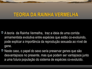 TEORIA DA RAINHA VERMELHA
 A teoria da Rainha Vermelha, traz a ideia de uma corrida
armamentista evolutiva entre espécies que estão co-evoluindo,
pode explicar a importância da reprodução sexuada ao nível de
gene.
 Neste caso, o papel do sexo seria preservar genes que são
desvantajosos no presente, mas que podem ser vantajosos junto
a uma futura população do sistema de espécies co-evoluído.
 