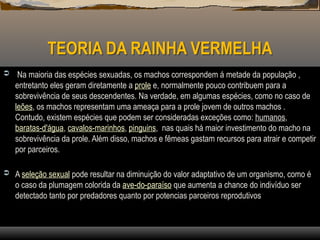 TEORIA DA RAINHA VERMELHA
 Na maioria das espécies sexuadas, os machos correspondem á metade da população ,
entretanto eles geram diretamente a prole e, normalmente pouco contribuem para a
sobrevivência de seus descendentes. Na verdade, em algumas espécies, como no caso de
leões, os machos representam uma ameaça para a prole jovem de outros machos .
Contudo, existem espécies que podem ser consideradas exceções como: humanos,
baratas-d'água, cavalos-marinhos, pinguins, nas quais há maior investimento do macho na
sobrevivência da prole. Além disso, machos e fêmeas gastam recursos para atrair e competir
por parceiros.
 A seleção sexual pode resultar na diminuição do valor adaptativo de um organismo, como é
o caso da plumagem colorida da ave-do-paraíso que aumenta a chance do indivíduo ser
detectado tanto por predadores quanto por potencias parceiros reprodutivos
 