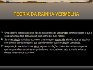 TEORIA DA RAINHA VERMELHA
 Uma possível explicação para o fato de quase todos os vertebrados serem sexuados é que o
sexo aumenta a taxa deadaptação. Isso ocorre por duas razões:.
 Se uma mutação vantajosa ocorre em uma linhagem assexuada, ela não pode se espalhar
sem eliminar outras linhagens, que poderiam conter outras mutações vantajosas.
 A reprodução sexuada mistura alelos. Algumas mutações podem ser vantajosas apenas
quando pareadas com outras em particular e a reprodução sexuada aumenta a chance
desses pareamentos ocorrerem.
 