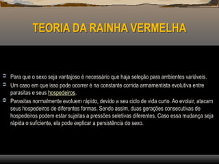 TEORIA DA RAINHA VERMELHA
 Para que o sexo seja vantajoso é necessário que haja seleção para ambientes variáveis.
 Um caso em que isso pode ocorrer é na constante corrida armamentista evolutiva entre
parasitas e seus hospedeiros.
 Parasitas normalmente evoluem rápido, devido a seu ciclo de vida curto. Ao evoluir, atacam
seus hospedeiros de diferentes formas. Sendo assim, duas gerações consecutivas de
hospedeiros podem estar sujeitas a pressões seletivas diferentes. Caso essa mudança seja
rápida o suficiente, ela pode explicar a persistência do sexo.
 