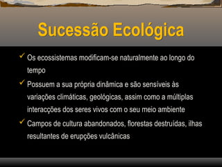 Sucessão Ecológica
 Os ecossistemas modificam-se naturalmente ao longo do
tempo
 Possuem a sua própria dinâmica e são sensíveis às
variações climáticas, geológicas, assim como a múltiplas
interacções dos seres vivos com o seu meio ambiente
 Campos de cultura abandonados, florestas destruídas, ilhas
resultantes de erupções vulcânicas
 