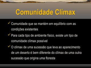 Comunidade Clímax
Comunidade que se mantém em equilíbrio com as
condições existentes
Para cada tipo de ambiente físico, existe um tipo de
comunidade clímax possível
O clímax de uma sucessão que leva ao aparecimento
de um deserto é bem diferente do clímax de uma outra
sucessão que origina uma floresta
 