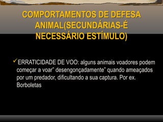 COMPORTAMENTOS DE DEFESA
ANIMAL(SECUNDÁRIAS-É
NECESSÁRIO ESTÍMULO)
ERRATICIDADE DE VOO: alguns animais voadores podem
começar a voar” desengonçadamente” quando ameaçados
por um predador, dificultando a sua captura. Por ex.
Borboletas
 