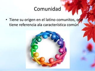Comunidad
• Tiene su origen en el latino comunitos, que
tiene referencia ala característica común

 