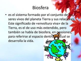 Biosfera
• es el sistema formado por el conjunto de los
seres vivos del planeta Tierra y sus relaciones.
Este significado de «envoltura viva» de la
Tierra, es el de uso más extendido, pero
también se habla de biosfera, en ocasiones,
para referirse al espacio dentro del cual se
desarrolla la vida.

 