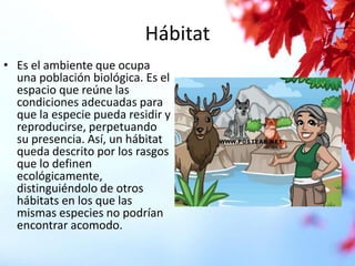 Hábitat
• Es el ambiente que ocupa
una población biológica. Es el
espacio que reúne las
condiciones adecuadas para
que la especie pueda residir y
reproducirse, perpetuando
su presencia. Así, un hábitat
queda descrito por los rasgos
que lo definen
ecológicamente,
distinguiéndolo de otros
hábitats en los que las
mismas especies no podrían
encontrar acomodo.

 