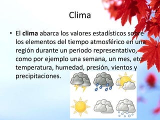 Clima
• El clima abarca los valores estadísticos sobre
los elementos del tiempo atmosférico en una
región durante un periodo representativo,
como por ejemplo una semana, un mes, etc:
temperatura, humedad, presión, vientos y
precipitaciones.

 