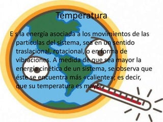 Temperatura
E s la energía asociada a los movimientos de las
partículas del sistema, sea en un sentido
traslacional, rotacional, o en forma de
vibraciones. A medida de que sea mayor la
energía cinética de un sistema, se observa que
éste se encuentra más «caliente»; es decir,
que su temperatura es mayor.

 