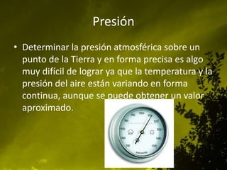 Presión
• Determinar la presión atmosférica sobre un
punto de la Tierra y en forma precisa es algo
muy difícil de lograr ya que la temperatura y la
presión del aire están variando en forma
continua, aunque se puede obtener un valor
aproximado.

 