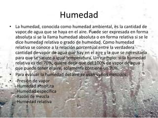 Humedad
• La humedad, conocida como humedad ambiental, es la cantidad de
vapor de agua que se haya en el aire. Puede ser expresada en forma
absoluta si se la llama humedad absoluta o en forma relativa si se le
dice humedad relativa o grado de humedad. Como humedad
relativa se conoce a la relación porcentual entre la verdadera
cantidad de vapor de agua que hay en el aire y la que se necesitaría
para que se sature a igual temperatura. Un ejemplo: si la humedad
relativa es del 70%, quiere decir que del 100% de vapor de agua
que puede tener el aire, solamente contiene un 70%.
• Para evaluar la humedad del aire se usan varios métodos:
• -Presión de vapor
-Humedad absoluta
-Humedad específica
-Razón de mezcla
-Humedad relativa

 