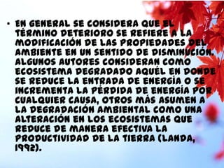 • En general se considera que el
término deterioro se refiere a la
modificación de las propiedades del
ambiente en un sentido de disminución.
Algunos autores consideran como
ecosistema degradado aquél en donde
se reduce la entrada de energía o se
incrementa la pérdida de energía por
cualquier causa, otros más asumen a
la degradación ambiental como una
alteración en los ecosistemas que
reduce de manera efectiva la
productividad de la tierra (Landa,
1992).

 