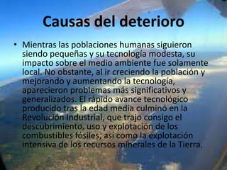 Causas del deterioro
• Mientras las poblaciones humanas siguieron
siendo pequeñas y su tecnología modesta, su
impacto sobre el medio ambiente fue solamente
local. No obstante, al ir creciendo la población y
mejorando y aumentando la tecnología,
aparecieron problemas más significativos y
generalizados. El rápido avance tecnológico
producido tras la edad media culminó en la
Revolución Industrial, que trajo consigo el
descubrimiento, uso y explotación de los
combustibles fósiles, así como la explotación
intensiva de los recursos minerales de la Tierra.

 
