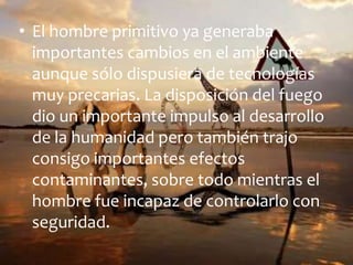 • El hombre primitivo ya generaba
importantes cambios en el ambiente
aunque sólo dispusiera de tecnologías
muy precarias. La disposición del fuego
dio un importante impulso al desarrollo
de la humanidad pero también trajo
consigo importantes efectos
contaminantes, sobre todo mientras el
hombre fue incapaz de controlarlo con
seguridad.

 