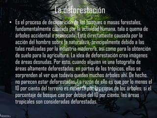 La deforestación
• Es el proceso de desaparición de los bosques o masas forestales,
fundamentalmente causada por la actividad humana, tala o quema de
árboles accidental o provocada. Está directamente causada por la
acción del hombre sobre la naturaleza, principalmente debido a las
talas realizadas por la industria maderera, así como para la obtención
de suelo para la agricultura. La idea de deforestación crea imágenes
de áreas desnudas. Por esto, cuando alguien ve una fotografía de
áreas altamente deforestadas; en partes de los trópicos, ellas se
sorprenden al ver que todavía quedan muchos árboles ahí. De hecho,
no parecen estar deforestadas. La razón de ello es que por lo menos el
10 por ciento del terreno es cubierto por las copas de los árboles; si el
porcentaje de bosque cae por debajo del 10 por ciento, las áreas
tropicales son consideradas deforestadas.

 