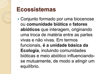 Ecossistemas
 Conjunto formado por uma biocenose
ou comunidade biótica e fatores
abióticos que interagem, originando
uma troca de matéria entre as partes
vivas e não vivas. Em termos
funcionais, é a unidade básica da
Ecologia, incluindo comunidades
bióticas e meio abiótico influenciando-
se mutuamente, de modo a atingir um
equilíbrio.
 