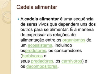 Cadeia alimentar
 A cadeia alimentar é uma sequência
de seres vivos que dependem uns dos
outros para se alimentar. É a maneira
de expressar as relações de
alimentação entre os organismos de
um ecossistema, incluindo
osprodutores, os consumidores
(herbívoros e
seus predadores, os carnívoros) e
os decompositores.
 