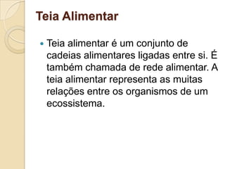 Teia Alimentar
 Teia alimentar é um conjunto de
cadeias alimentares ligadas entre si. É
também chamada de rede alimentar. A
teia alimentar representa as muitas
relações entre os organismos de um
ecossistema.
 