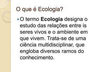O que é Ecologia?
O termo Ecologia designa o
estudo das relações entre is
seres vivos e o ambiente em
que vivem. Trata-se de uma
ciência multidisciplinar, que
engloba diversos ramos do
conhecimento.
 