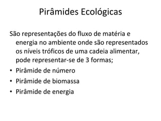 Pirâmides Ecológicas São representações do fluxo de matéria e energia no ambiente onde são representados os níveis tróficos de uma cadeia alimentar, pode representar-se de 3 formas; Pirâmide de número Pirâmide de biomassa Pirâmide de energia 