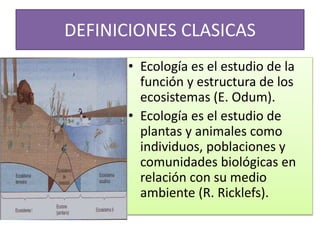 DEFINICIONES CLASICAS
• Ecología es el estudio de la
función y estructura de los
ecosistemas (E. Odum).
• Ecología es el estudio de
plantas y animales como
individuos, poblaciones y
comunidades biológicas en
relación con su medio
ambiente (R. Ricklefs).
 