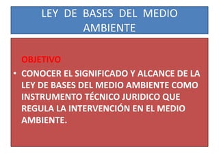LEY DE BASES DEL MEDIO
AMBIENTE
OBJETIVO
• CONOCER EL SIGNIFICADO Y ALCANCE DE LA
LEY DE BASES DEL MEDIO AMBIENTE COMO
INSTRUMENTO TÉCNICO JURIDICO QUE
REGULA LA INTERVENCIÓN EN EL MEDIO
AMBIENTE.
 