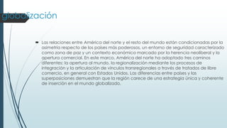 globalización
 Las relaciones entre América del norte y el resto del mundo están condicionadas por la
asimetría respecto de los países más poderosos, un entorno de seguridad caracterizado
como zona de paz y un contexto económico marcado por la herencia neoliberal y la
apertura comercial. En este marco, América del norte ha adoptado tres caminos
diferentes: la apertura al mundo, la regionalización mediante los procesos de
integración y la articulación de vínculos transregionales a través de tratados de libre
comercio, en general con Estados Unidos. Las diferencias entre países y las
superposiciones demuestran que la región carece de una estrategia única y coherente
de inserción en el mundo globalizado.
 