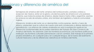 Semejanza y diferencia de américa del
norte
Semejanza de america del norte: america del norte(canada y estados unidos) a
ecepcion de mexico, estan en la gloria, y la demas parte de america en una pobreza
extrema, que todos los paises de america, desde mexico hasta chile y argentina, seamos
los eclavos no solo de estados unidos, sino tambien de inglaterra y toda la comunidad
inglesa.
Diferencia: América del norte: es un desmentido contra quienes, dentro y fuera de
México, pretenden que la cultura de nuestro país está condenada a diluirse debido a la
globalización. Los sistemas de valores analizados en esta investigación explican las
diferencias fundamentales de los países miembros del Tratado de Libre Comercio de
América del Norte. No obstante caen las fronteras económicas y las fronteras políticas se
redibujan, las fronteras culturales permanecen casi sin cambios. Este trabajo es la primera
prueba estadística, en cualquier país y en cualquier lengua, de la fuerza del sedimento
cultural mexicano y de las diferencias valorativas en América del Norte.
 
